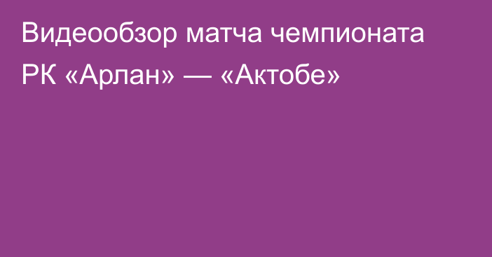 Видеообзор матча чемпионата РК «Арлан» — «Актобе»