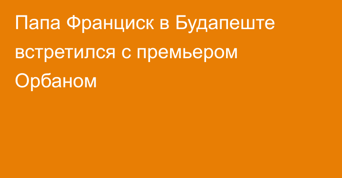 Папа Франциск в Будапеште встретился с премьером Орбаном