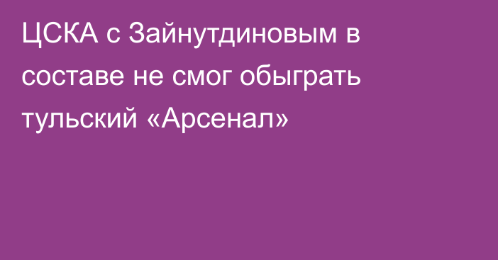 ЦСКА с Зайнутдиновым в составе не смог обыграть тульский «Арсенал»