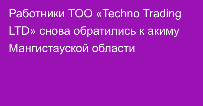 Работники ТОО «Techno Trading LTD» снова обратились к акиму Мангистауской области
