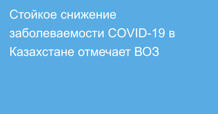 Стойкое снижение заболеваемости COVID-19 в Казахстане отмечает ВОЗ
