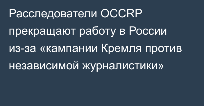 Расследователи OCCRP прекращают работу в России из-за «кампании Кремля против независимой журналистики»