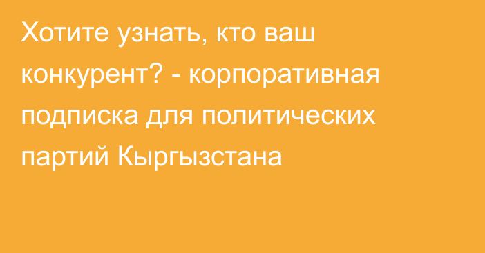 Хотите узнать, кто ваш конкурент?  - корпоративная подписка для политических партий  Кыргызстана