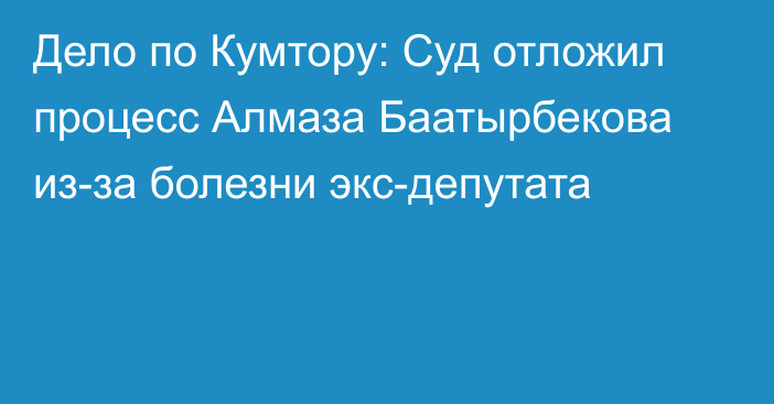 Дело по Кумтору: Суд отложил процесс Алмаза Баатырбекова из-за болезни экс-депутата