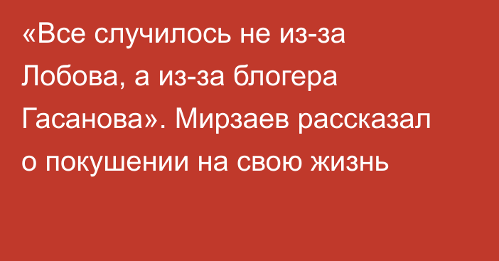 «Все случилось не из-за Лобова, а из-за блогера Гасанова». Мирзаев рассказал о покушении на свою жизнь