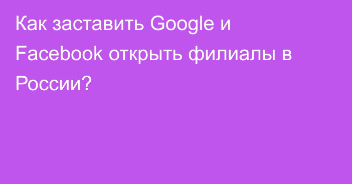 Как заставить Google и Facebook открыть филиалы в России?