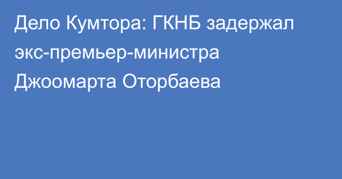 Дело Кумтора: ГКНБ задержал экс-премьер-министра Джоомарта Оторбаева