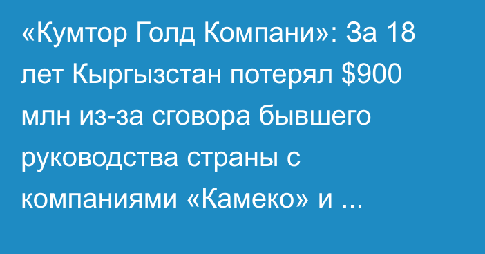«Кумтор Голд Компани»: За 18 лет Кыргызстан потерял $900 млн из-за сговора бывшего руководства страны с компаниями «Камеко» и Centerra Gold.