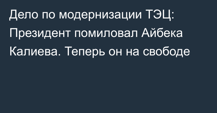 Дело по модернизации ТЭЦ: Президент помиловал Айбека Калиева. Теперь он на свободе