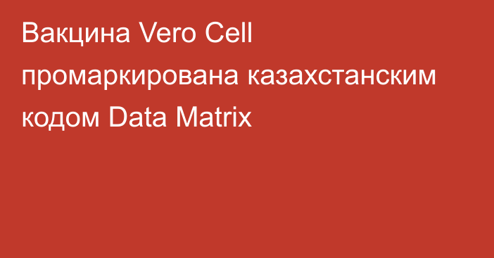 Вакцина Vero Cell промаркирована казахстанским кодом Data Matrix