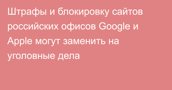 Штрафы и блокировку сайтов российских офисов Google и Apple могут заменить на уголовные дела