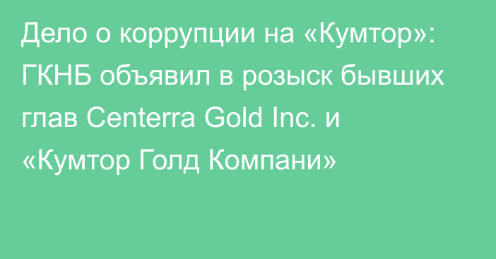 Дело о коррупции на «Кумтор»: ГКНБ объявил в розыск бывших глав Centerra Gold Inc. и «Кумтор Голд Компани»