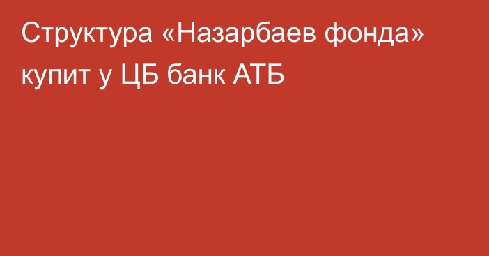 Структура «Назарбаев фонда» купит у ЦБ банк АТБ
