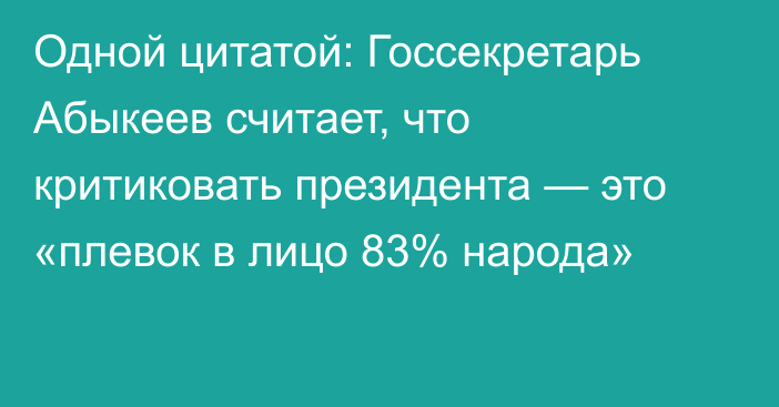 Одной цитатой: Госсекретарь Абыкеев считает, что критиковать президента — это «плевок в лицо 83% народа»