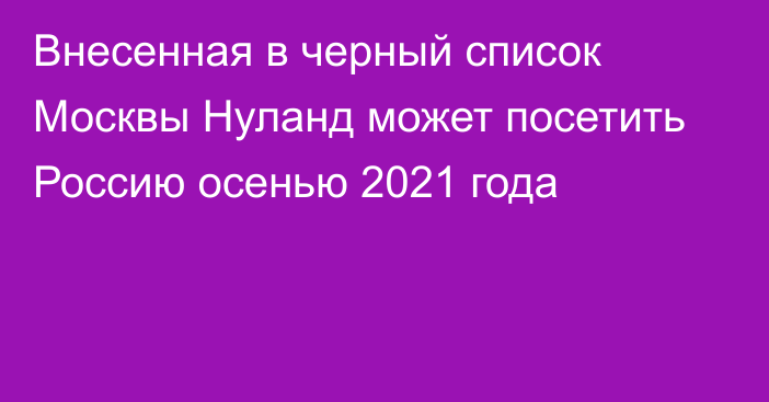 Внесенная в черный список Москвы Нуланд может посетить Россию осенью 2021 года
