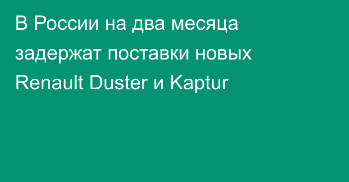 В России на два месяца задержат поставки новых Renault Duster и Kaptur