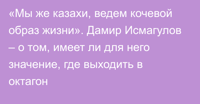 «Мы же казахи, ведем кочевой образ жизни». Дамир Исмагулов – о том, имеет ли для него значение, где выходить в октагон