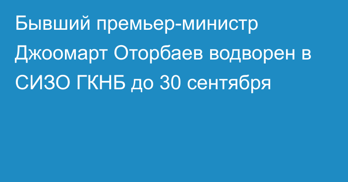 Бывший премьер-министр Джоомарт Оторбаев водворен в СИЗО ГКНБ до 30 сентября