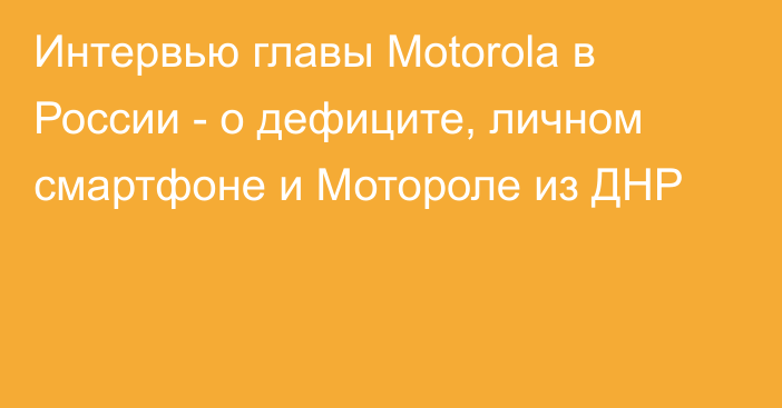 Интервью главы Motorola в России - о дефиците, личном смартфоне и Мотороле из ДНР