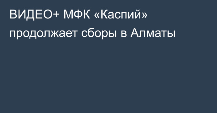 ВИДЕО+ МФК «Каспий» продолжает сборы в Алматы