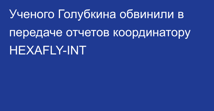 Ученого Голубкина обвинили в передаче отчетов координатору HEXAFLY-INT