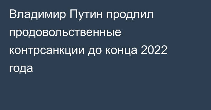 Владимир Путин продлил продовольственные контрсанкции до конца 2022 года