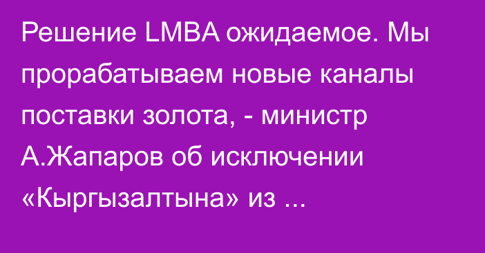 Решение LMBA ожидаемое. Мы прорабатываем новые каналы поставки золота, -  министр А.Жапаров об исключении «Кыргызалтына» из добросовестных поставщиков