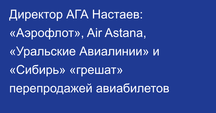 Директор АГА Настаев: «Аэрофлот», Air Astana, «Уральские Авиалинии» и «Сибирь» «грешат» перепродажей авиабилетов