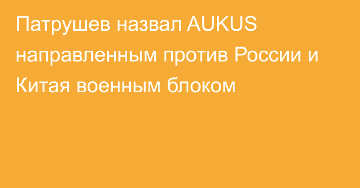 Патрушев назвал AUKUS направленным против России и Китая военным блоком