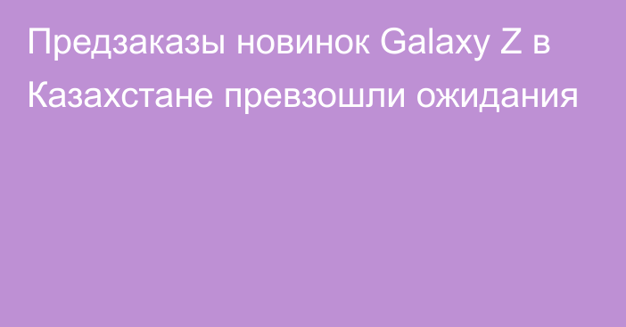 Предзаказы новинок Galaxy Z в Казахстане превзошли ожидания