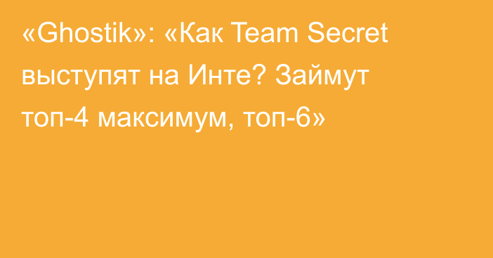 «Ghostik»: «Как Team Secret выступят на Инте? Займут топ-4 максимум, топ-6»