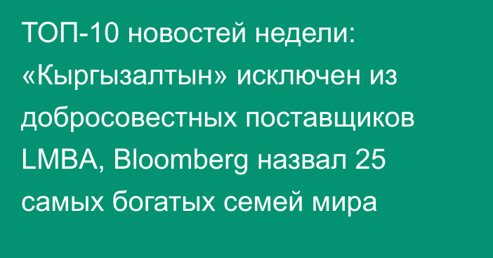 ТОП-10 новостей недели: «Кыргызалтын» исключен из добросовестных поставщиков LMBA, Bloomberg назвал 25 самых богатых семей мира