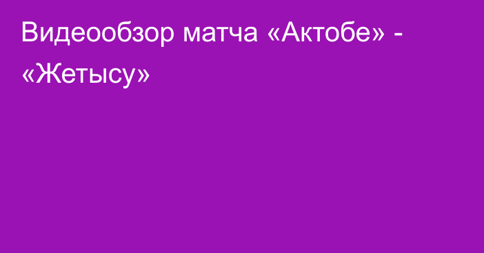 Видеообзор матча «Актобе» - «Жетысу»