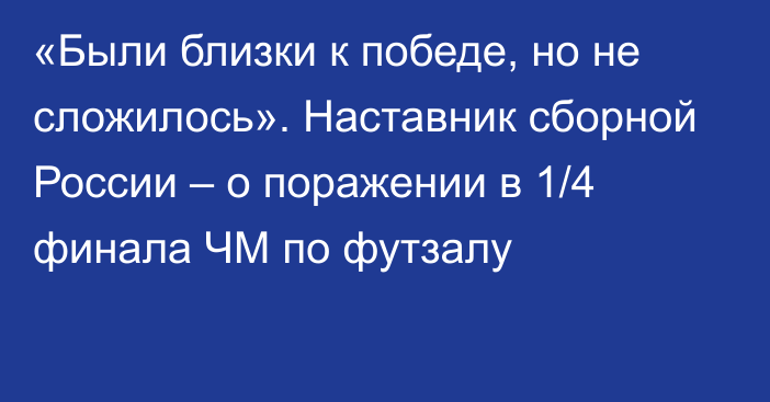 «Были близки к победе, но не сложилось». Наставник сборной России – о поражении в 1/4 финала ЧМ по футзалу