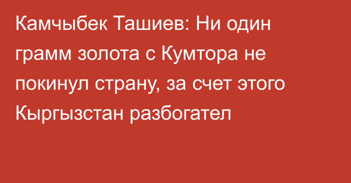 Камчыбек Ташиев: Ни один грамм золота с Кумтора не покинул страну, за счет этого Кыргызстан разбогател