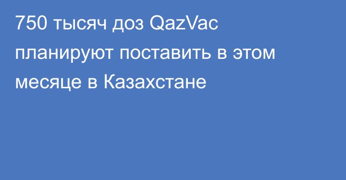 750 тысяч доз QazVac планируют поставить в этом месяце в Казахстане