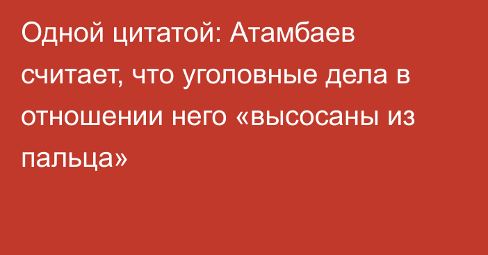 Одной цитатой: Атамбаев считает, что уголовные дела в отношении него «высосаны из пальца»