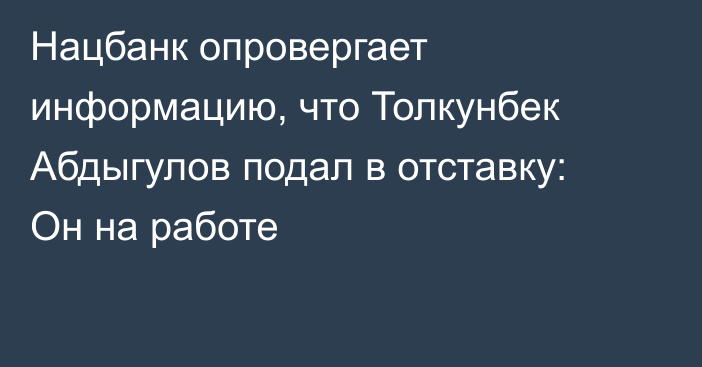 Нацбанк опровергает информацию, что Толкунбек Абдыгулов подал в отставку: Он на работе
