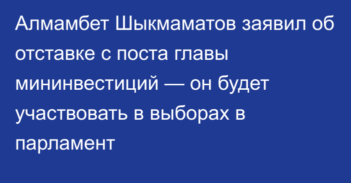 Алмамбет Шыкмаматов заявил об отставке с поста главы мининвестиций — он будет участвовать в выборах в парламент
