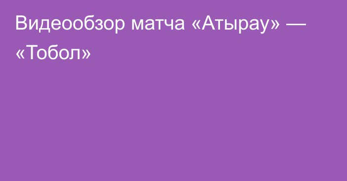 Видеообзор матча «Атырау» — «Тобол»