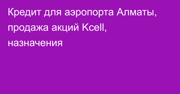 Кредит для аэропорта Алматы, продажа акций Kcell, назначения