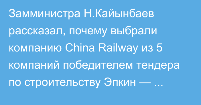 Замминистра Н.Кайынбаев рассказал, почему выбрали компанию China Railway из 5 компаний победителем тендера по строительству Эпкин — Башкууганды