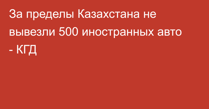 За пределы Казахстана не вывезли 500 иностранных авто - КГД