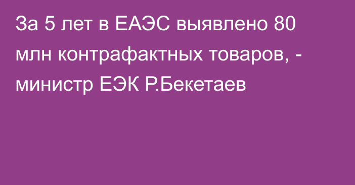 За 5 лет в ЕАЭС выявлено 80 млн контрафактных товаров, - министр ЕЭК Р.Бекетаев 