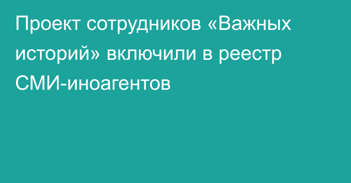 Проект сотрудников «Важных историй» включили в реестр СМИ-иноагентов