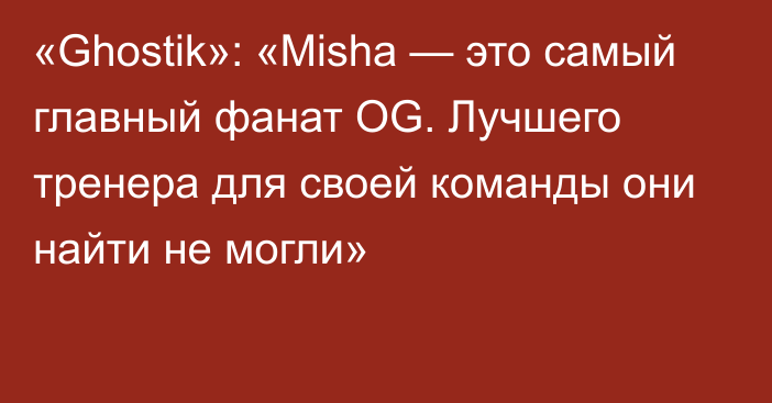 «Ghostik»: «Misha — это самый главный фанат OG. Лучшего тренера для своей команды они найти не могли»