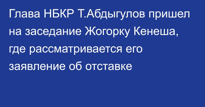 Глава НБКР Т.Абдыгулов пришел на заседание Жогорку Кенеша, где рассматривается его заявление об отставке
