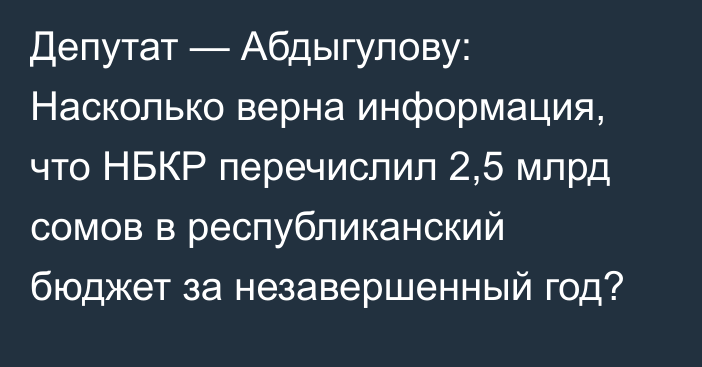 Депутат — Абдыгулову: Насколько верна информация, что НБКР перечислил 2,5 млрд сомов в республиканский бюджет за незавершенный год?