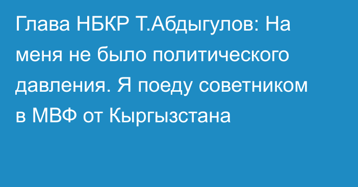 Глава НБКР Т.Абдыгулов: На меня не было политического давления. Я поеду советником в МВФ от Кыргызстана