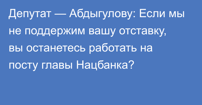 Депутат — Абдыгулову: Если мы не поддержим вашу отставку, вы останетесь работать на посту главы Нацбанка?